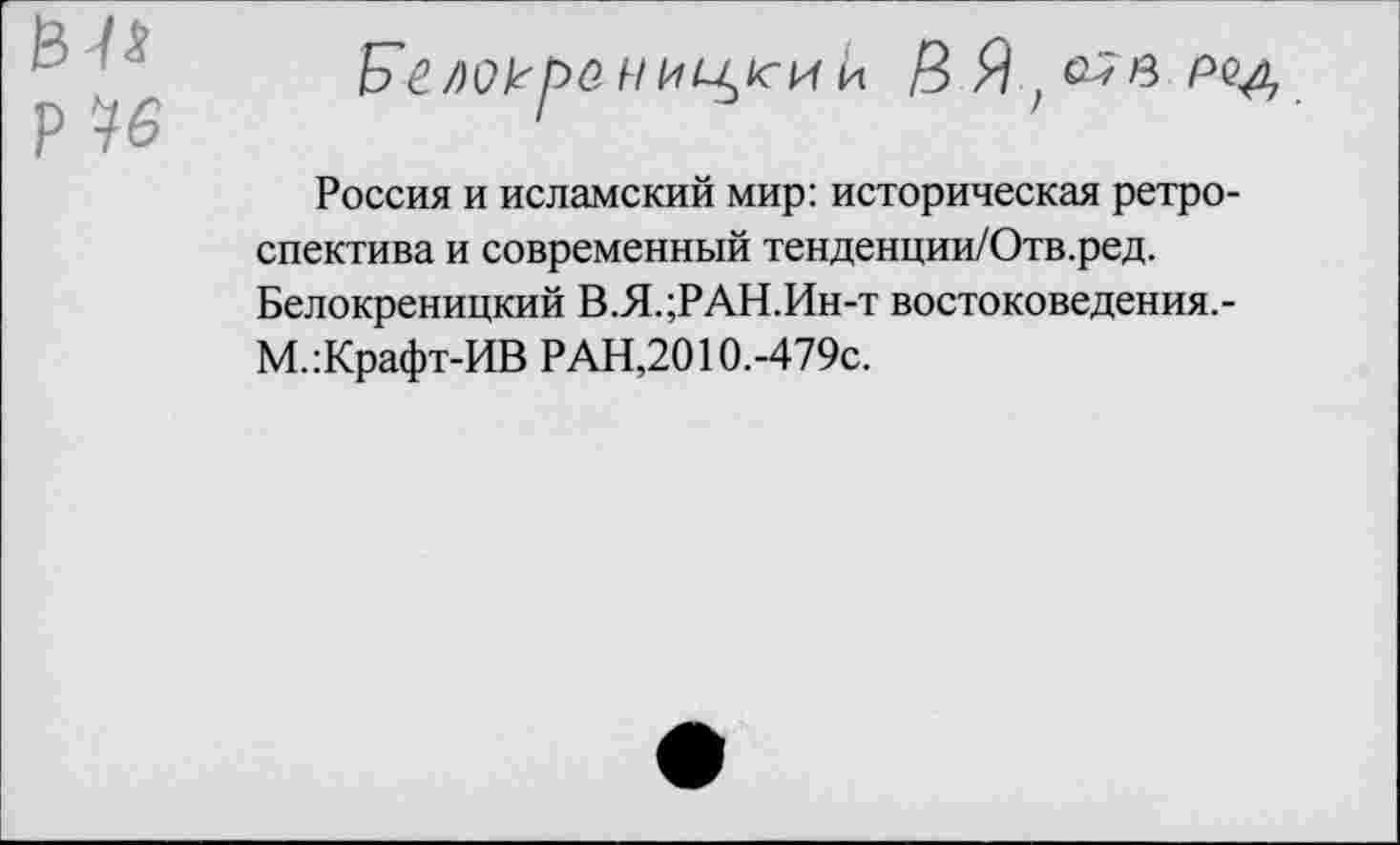 ﻿Р 76
Б'елокрении11сии
Россия и исламский мир: историческая ретроспектива и современный тенденции/Отв.ред. Белокреницкий В.Я.;РАН.Ин-т востоковедения.-М.:Крафт-ИВ РАН,2010.-479с.